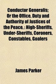 Conductor Generalis; Or the Office, Duty and Authority of Justices of the Peace,: High-Sheriffs, Under-Sheriffs, Coroners, Constables, Goalers