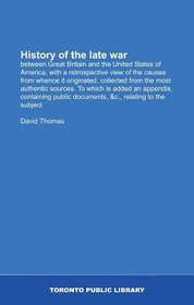 History of the late war: between Great Britain and the United States of America, with a retrospective view of the causes from whence it originated, collected ... documents, &c., relating to the subject