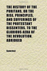 The History of the Puritans, or the Rise, Principles, and Sufferings of the Protestant Dissenters, to the Glorious Aera of the Revolution.
