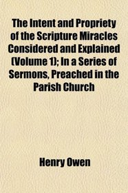 The Intent and Propriety of the Scripture Miracles Considered and Explained (Volume 1); In a Series of Sermons, Preached in the Parish Church