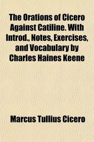 The Orations of Cicero Against Catiline. With Introd., Notes, Exercises, and Vocabulary by Charles Haines Keene