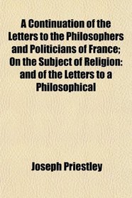 A Continuation of the Letters to the Philosophers and Politicians of France; On the Subject of Religion: and of the Letters to a Philosophical