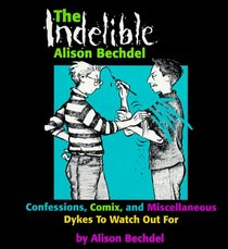 The Indelible Alison Bechdel : Confessions, Comix, and Miscellaneous Dykes to Watch Out for