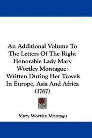 An Additional Volume To The Letters Of The Right Honorable Lady Mary Wortley Montague: Written During Her Travels In Europe, Asia And Africa (1767)