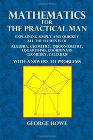 Mathematics for the Practical Man: Explaining Simply and Quickly All the Elements of Algebra, Geometry, Trigonometry, Logarithms, Cordinate Geometry, Calculus with Answers to Problems