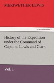 History of the Expedition under the Command of Captains Lewis and Clark, Vol. I. To the Sources of the Missouri, Thence Across the Rocky Mountains and ... the Years 1804-5-6. (TREDITION CLASSICS)