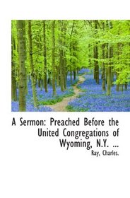 A Sermon: Preached Before the United Congregations of Wyoming, N.Y. ...
