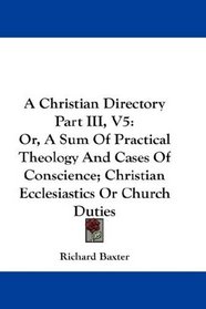A Christian Directory Part III, V5: Or, A Sum Of Practical Theology And Cases Of Conscience; Christian Ecclesiastics Or Church Duties