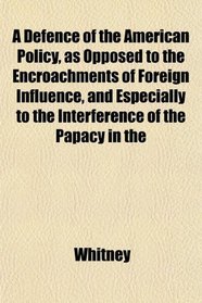 A Defence of the American Policy, as Opposed to the Encroachments of Foreign Influence, and Especially to the Interference of the Papacy in the