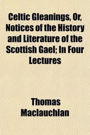Celtic Gleanings, Or, Notices of the History and Literature of the Scottish Gael; In Four Lectures