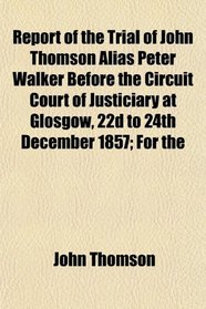 Report of the Trial of John Thomson Alias Peter Walker Before the Circuit Court of Justiciary at Glosgow, 22d to 24th December 1857; For the