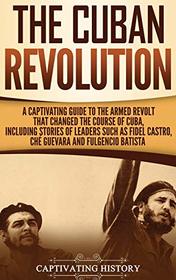 The Cuban Revolution: A Captivating Guide to the Armed Revolt That Changed the Course of Cuba, Including Stories of Leaders Such as Fidel Castro, Ch Guevara, and Fulgencio Batista