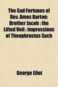 The Sad Fortunes of Rev. Amos Barton; Brother Jacob ; the Lifted Veil ; Impressions of Theophrastus Such