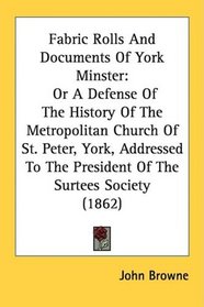 Fabric Rolls And Documents Of York Minster: Or A Defense Of The History Of The Metropolitan Church Of St. Peter, York, Addressed To The President Of The Surtees Society (1862)
