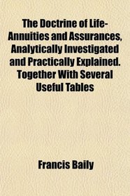The Doctrine of Life-Annuities and Assurances, Analytically Investigated and Practically Explained. Together With Several Useful Tables