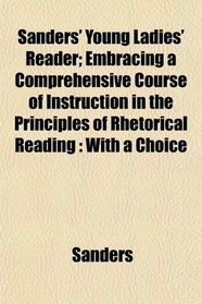 Sanders' Young Ladies' Reader; Embracing a Comprehensive Course of Instruction in the Principles of Rhetorical Reading: With a Choice