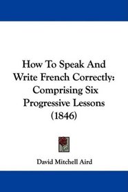 How To Speak And Write French Correctly: Comprising Six Progressive Lessons (1846)