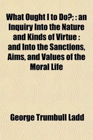 What Ought I to Do?;: an Inquiry Into the Nature and Kinds of Virtue : and Into the Sanctions, Aims, and Values of the Moral Life