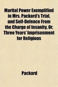 Marital Power Exemplified in Mrs. Packard's Trial, and Self-Defence From the Charge of Insanity, Or, Three Years' Imprisonment for Religious