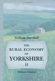 The Rural Economy of Yorkshire: Comprising the Management of Landed Estates, and the Present Practice of Husbandry in the Agricultural Districts of That County. Volume 2