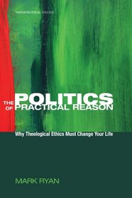 The Politics of Practical Reason: Why Theological Ethics Must Change Your Life (Theopolitical Visions)