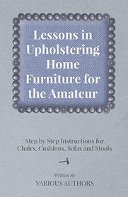 Lessons in Upholstering Home Furniture for the Amateur - Step by Step Instructions for Chairs, Cushions, Sofas and Stools