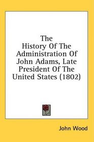 The History Of The Administration Of John Adams, Late President Of The United States (1802)