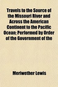 Travels to the Source of the Missouri River and Across the American Continent to the Pacific Ocean; Performed by Order of the Government of the