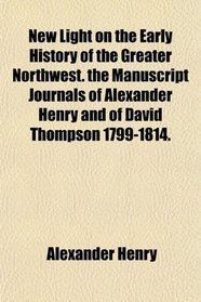 New Light on the Early History of the Greater Northwest. the Manuscript Journals of Alexander Henry and of David Thompson 1799-1814.