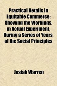Practical Details in Equitable Commerce; Showing the Workings, in Actual Experiment, During a Series of Years, of the Social Principles