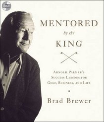 Mentored by the King: Arnold Palmer's Success Lessons for Golf, Business, and Life
