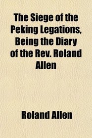 The Siege of the Peking Legations, Being the Diary of the Rev. Roland Allen