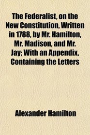 The Federalist, on the New Constitution, Written in 1788, by Mr. Hamilton, Mr. Madison, and Mr. Jay; With an Appendix, Containing the Letters