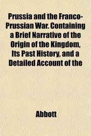 Prussia and the Franco-Prussian War. Containing a Brief Narrative of the Origin of the Kingdom, Its Past History, and a Detailed Account of the