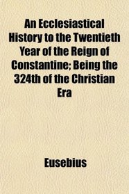 An Ecclesiastical History to the Twentieth Year of the Reign of Constantine; Being the 324th of the Christian Era