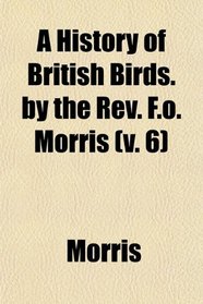 A History of British Birds. by the Rev. F.o. Morris (v. 6)