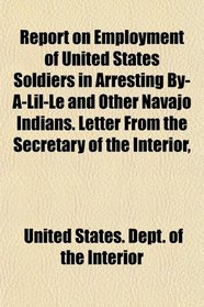 Report on Employment of United States Soldiers in Arresting By-A-Lil-Le and Other Navajo Indians. Letter From the Secretary of the Interior,