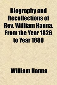 Biography and Recollections of Rev. William Hanna, From the Year 1826 to Year 1880