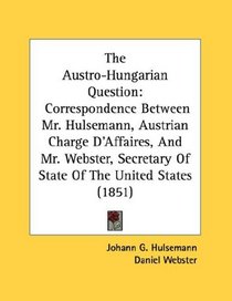 The Austro-Hungarian Question: Correspondence Between Mr. Hulsemann, Austrian Charge D'Affaires, And Mr. Webster, Secretary Of State Of The United States (1851)