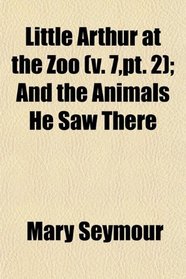 Little Arthur at the Zoo (v. 7,pt. 2); And the Animals He Saw There