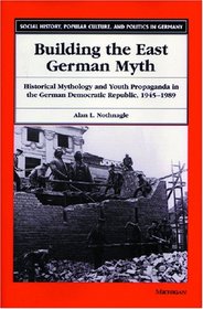 Building the East German Myth : Historical Mythology and Youth Propaganda in the German Democratic Republic, 1945-1989 (Social History, Popular Culture, and Politics in Germany)