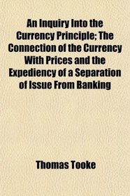 An Inquiry Into the Currency Principle; The Connection of the Currency With Prices and the Expediency of a Separation of Issue From Banking