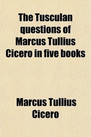 The Tusculan questions of Marcus Tullius Cicero in five books