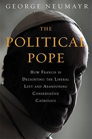 The Political Pope: How Pope Francis Is Delighting the Liberal Left and Abandoning Conservative Catholics