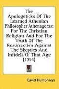 The Apologeticks Of The Learned Athenian Philosopher Athenagoras: For The Christian Religion And For The Truth Of The Resurrection Against The Skeptics And Infidels Of That Age (1714)