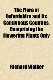 The Flora of Oxfordshire and Its Contiguous Counties, Comprising the Flowering Plants Only