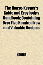 The House-Keeper's Guide and Eveybody's Handbook; Containing Over Five Hundred New and Valuable Recipes