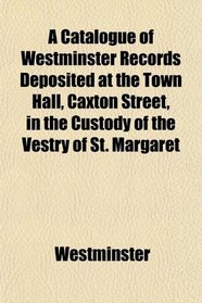 A Catalogue of Westminster Records Deposited at the Town Hall, Caxton Street, in the Custody of the Vestry of St. Margaret