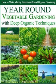 Year Round Vegetable Gardening with Deep Organic Techniques: Expert Tips for Small Farmers - How to Make Money from Year Round Organic Gardening