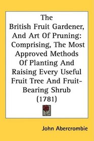 The British Fruit Gardener, And Art Of Pruning: Comprising, The Most Approved Methods Of Planting And Raising Every Useful Fruit Tree And Fruit-Bearing Shrub (1781)
